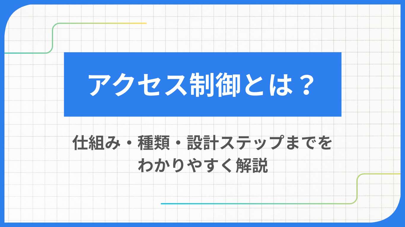 アクセス制御とは？仕組み・種類・設計ステップまでをわかりやすく解説