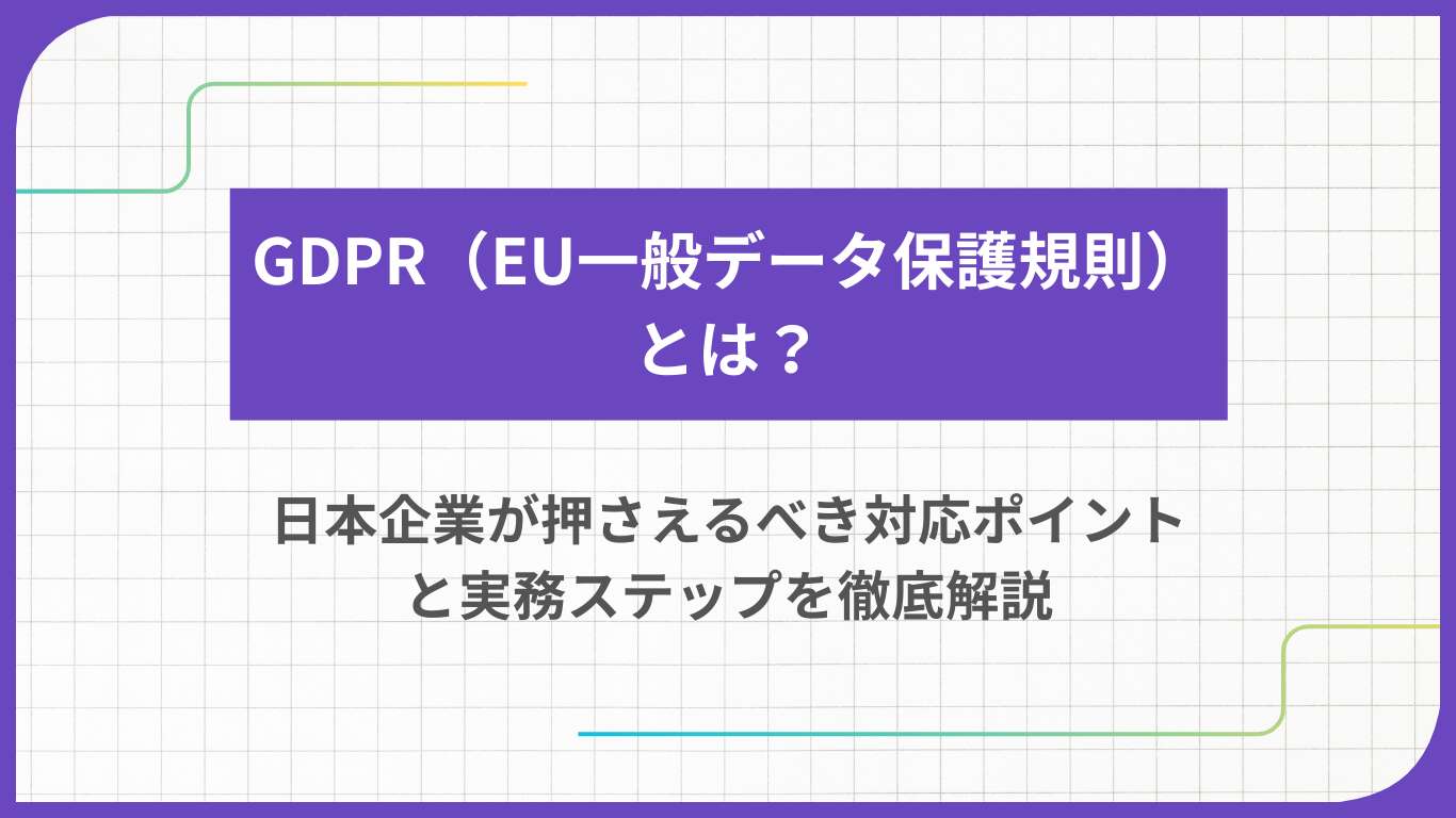 GDPR（EU一般データ保護規則）とは？日本企業が押さえるべき対応ポイントと実務ステップを徹底解説