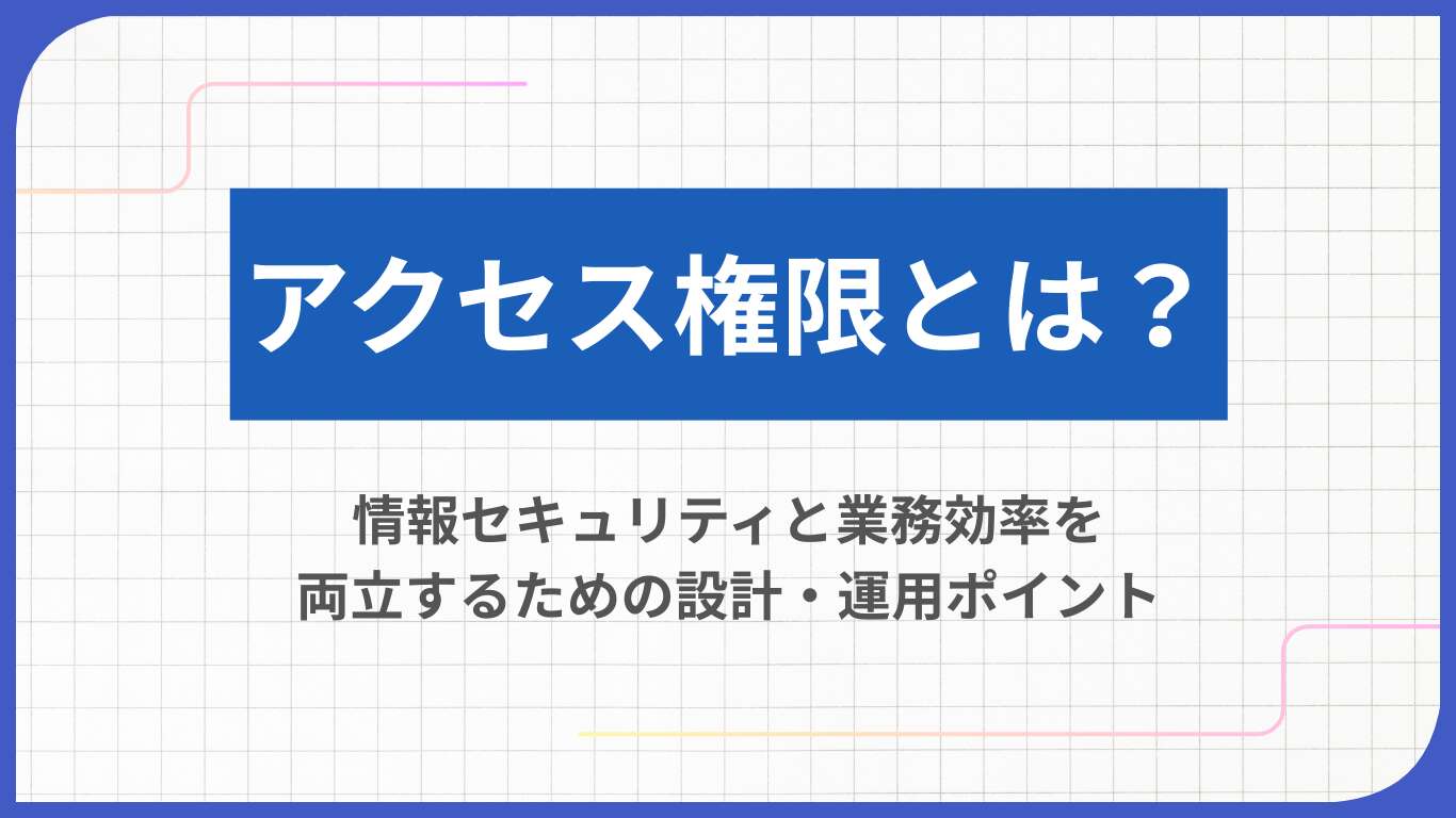 アクセス権限とは？情報セキュリティと業務効率を両立するための設計・運用ポイント